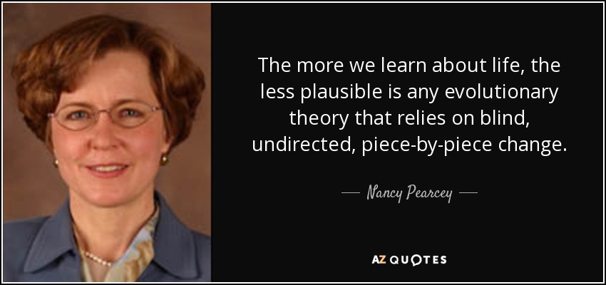 The more we learn about life, the less plausible is any evolutionary theory that relies on blind, undirected, piece-by-piece change. - Nancy Pearcey