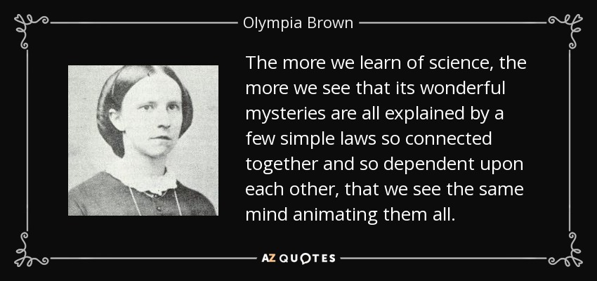 The more we learn of science, the more we see that its wonderful mysteries are all explained by a few simple laws so connected together and so dependent upon each other, that we see the same mind animating them all. - Olympia Brown