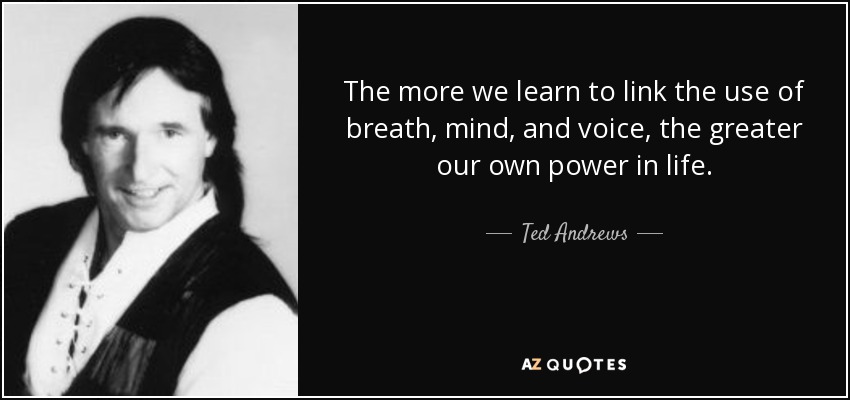 The more we learn to link the use of breath, mind, and voice, the greater our own power in life. - Ted Andrews