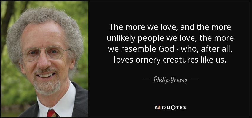 The more we love, and the more unlikely people we love, the more we resemble God - who, after all, loves ornery creatures like us. - Philip Yancey
