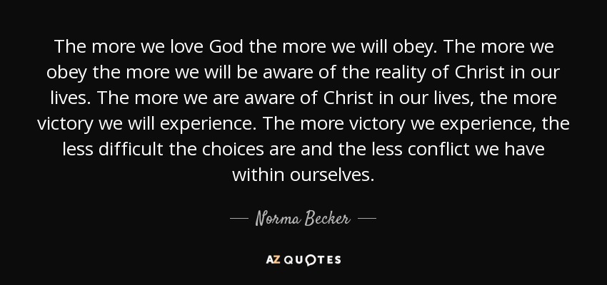 The more we love God the more we will obey. The more we obey the more we will be aware of the reality of Christ in our lives. The more we are aware of Christ in our lives, the more victory we will experience. The more victory we experience, the less difficult the choices are and the less conflict we have within ourselves. - Norma Becker