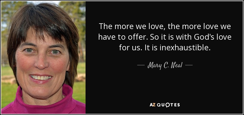 The more we love, the more love we have to offer. So it is with God's love for us. It is inexhaustible. - Mary C. Neal