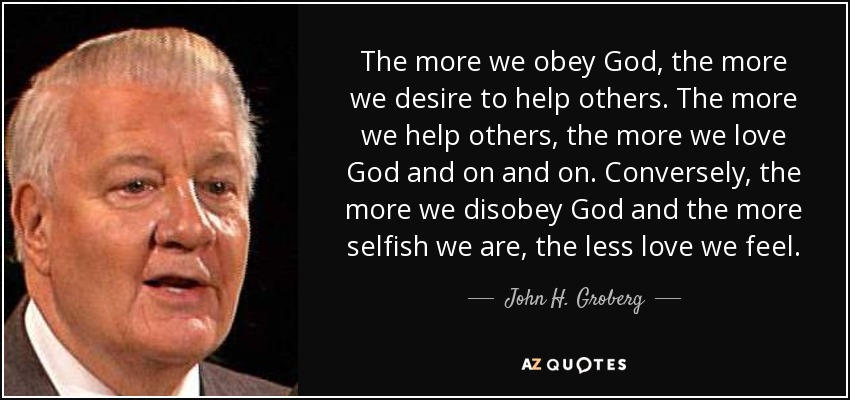 The more we obey God, the more we desire to help others. The more we help others, the more we love God and on and on. Conversely, the more we disobey God and the more selfish we are, the less love we feel. - John H. Groberg