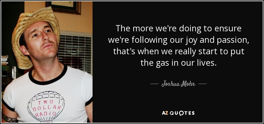 The more we're doing to ensure we're following our joy and passion, that's when we really start to put the gas in our lives. - Joshua Mohr