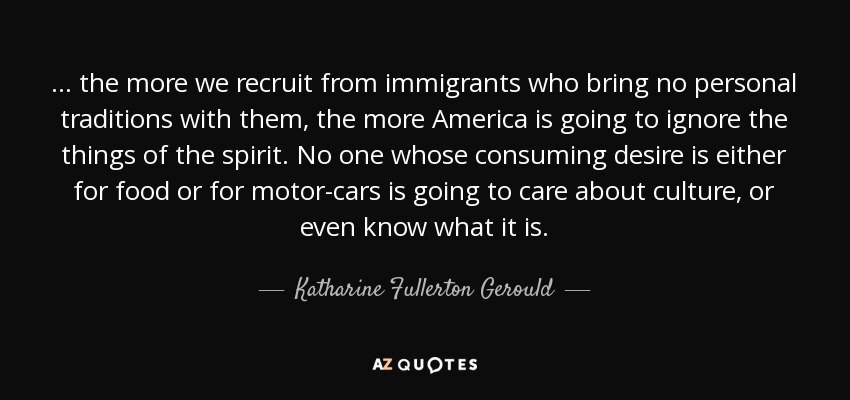... the more we recruit from immigrants who bring no personal traditions with them, the more America is going to ignore the things of the spirit. No one whose consuming desire is either for food or for motor-cars is going to care about culture, or even know what it is. - Katharine Fullerton Gerould