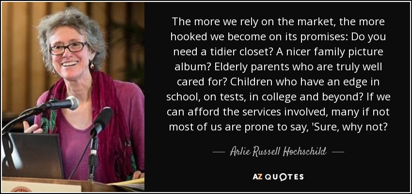 The more we rely on the market, the more hooked we become on its promises: Do you need a tidier closet? A nicer family picture album? Elderly parents who are truly well cared for? Children who have an edge in school, on tests, in college and beyond? If we can afford the services involved, many if not most of us are prone to say, 'Sure, why not? - Arlie Russell Hochschild