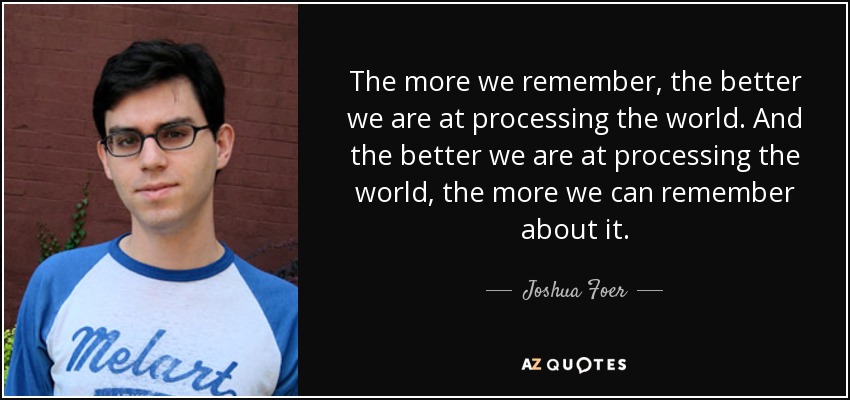 The more we remember, the better we are at processing the world. And the better we are at processing the world, the more we can remember about it. - Joshua Foer