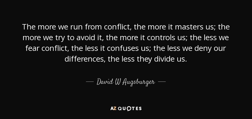 The more we run from conflict, the more it masters us; the more we try to avoid it, the more it controls us; the less we fear conflict, the less it confuses us; the less we deny our differences, the less they divide us. - David W Augsburger