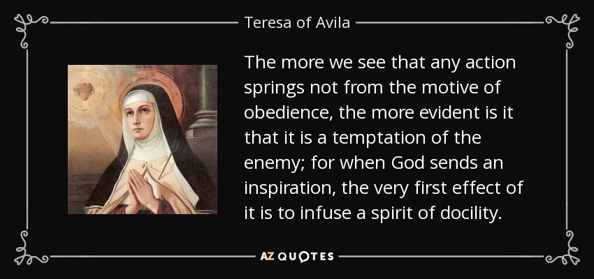 The more we see that any action springs not from the motive of obedience, the more evident is it that it is a temptation of the enemy; for when God sends an inspiration, the very first effect of it is to infuse a spirit of docility. - Teresa of Avila