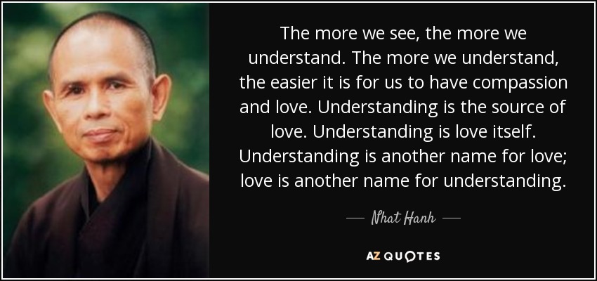 The more we see, the more we understand. The more we understand, the easier it is for us to have compassion and love. Understanding is the source of love. Understanding is love itself. Understanding is another name for love; love is another name for understanding. - Nhat Hanh