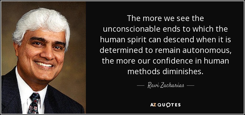 The more we see the unconscionable ends to which the human spirit can descend when it is determined to remain autonomous, the more our confidence in human methods diminishes. - Ravi Zacharias