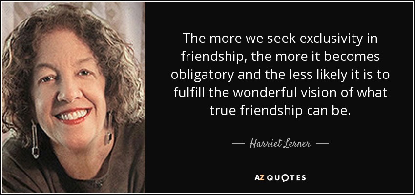 The more we seek exclusivity in friendship, the more it becomes obligatory and the less likely it is to fulfill the wonderful vision of what true friendship can be. - Harriet Lerner