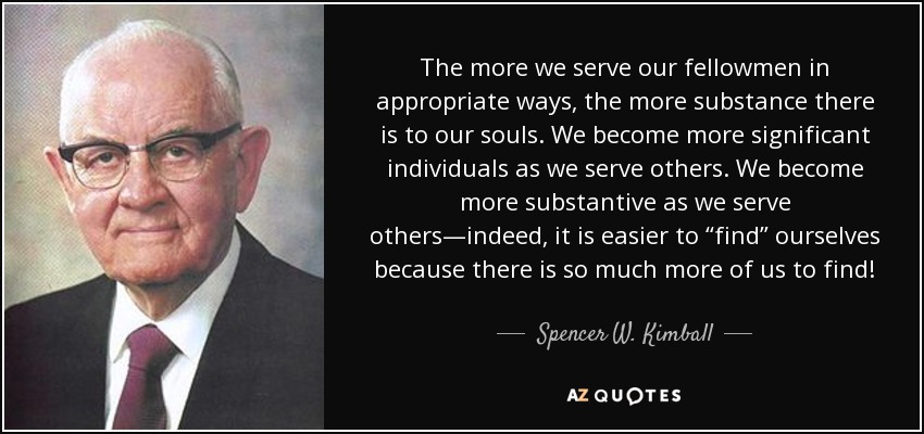 The more we serve our fellowmen in appropriate ways, the more substance there is to our souls. We become more significant individuals as we serve others. We become more substantive as we serve others—indeed, it is easier to “find” ourselves because there is so much more of us to find! - Spencer W. Kimball