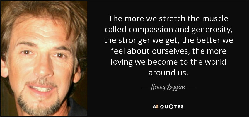 The more we stretch the muscle called compassion and generosity, the stronger we get, the better we feel about ourselves, the more loving we become to the world around us. - Kenny Loggins