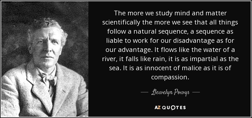 The more we study mind and matter scientifically the more we see that all things follow a natural sequence, a sequence as liable to work for our disadvantage as for our advantage. It flows like the water of a river, it falls like rain, it is as impartial as the sea. It is as innocent of malice as it is of compassion. - Llewelyn Powys