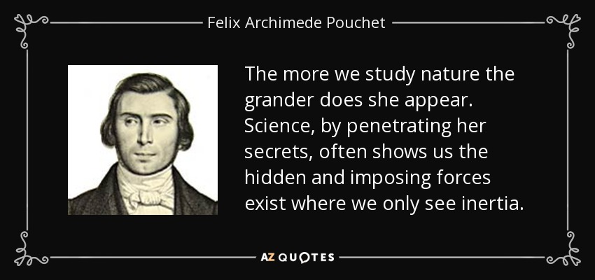 The more we study nature the grander does she appear. Science, by penetrating her secrets, often shows us the hidden and imposing forces exist where we only see inertia. - Felix Archimede Pouchet