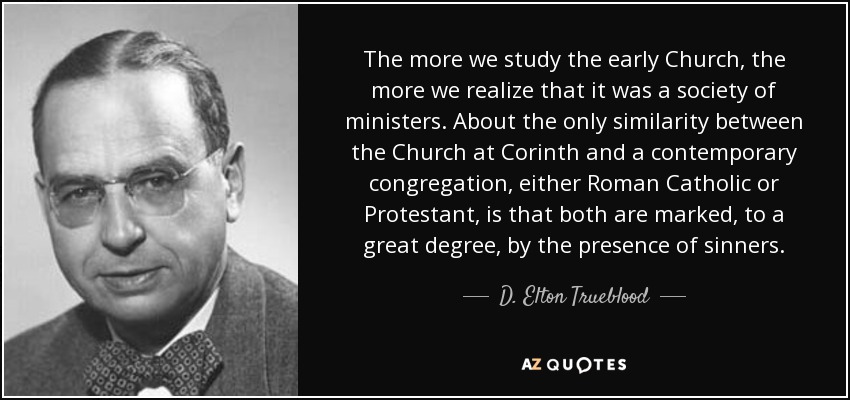 The more we study the early Church, the more we realize that it was a society of ministers. About the only similarity between the Church at Corinth and a contemporary congregation, either Roman Catholic or Protestant, is that both are marked, to a great degree, by the presence of sinners. - D. Elton Trueblood