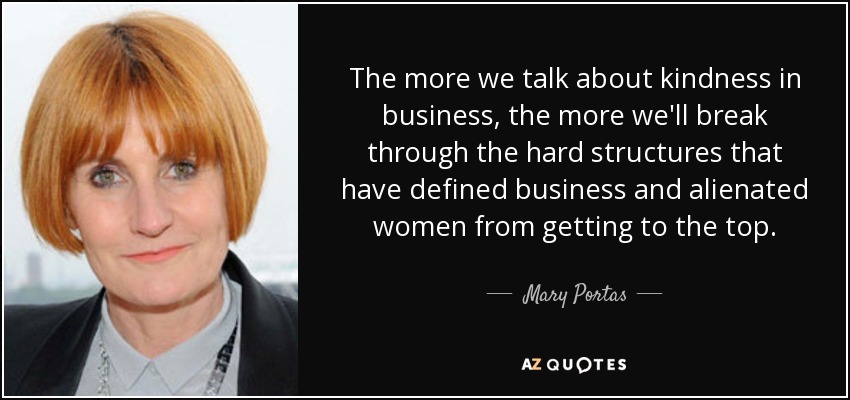 The more we talk about kindness in business, the more we'll break through the hard structures that have defined business and alienated women from getting to the top. - Mary Portas