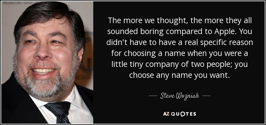 The more we thought, the more they all sounded boring compared to Apple. You didn't have to have a real specific reason for choosing a name when you were a little tiny company of two people; you choose any name you want. - Steve Wozniak