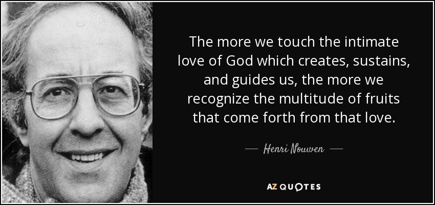 The more we touch the intimate love of God which creates, sustains, and guides us, the more we recognize the multitude of fruits that come forth from that love. - Henri Nouwen