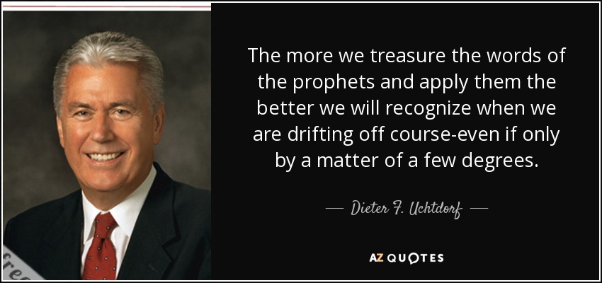 The more we treasure the words of the prophets and apply them the better we will recognize when we are drifting off course-even if only by a matter of a few degrees. - Dieter F. Uchtdorf