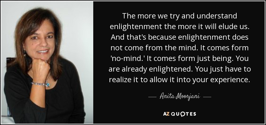 The more we try and understand enlightenment the more it will elude us. And that's because enlightenment does not come from the mind. It comes form 'no-mind.' It comes form just being. You are already enlightened. You just have to realize it to allow it into your experience. - Anita Moorjani