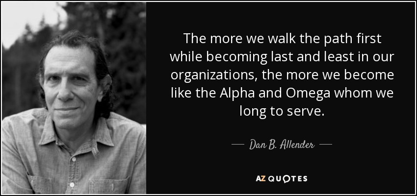 The more we walk the path first while becoming last and least in our organizations, the more we become like the Alpha and Omega whom we long to serve. - Dan B. Allender