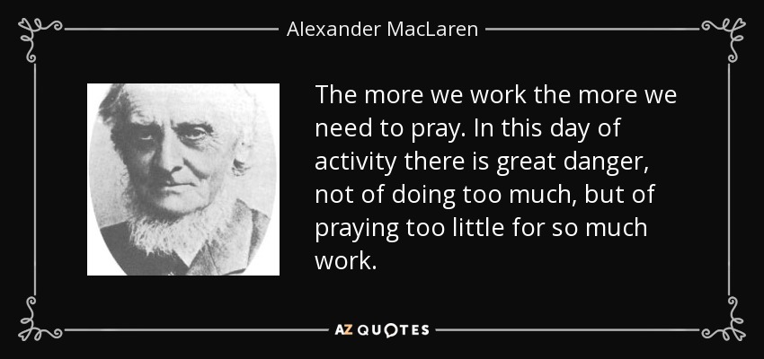 The more we work the more we need to pray. In this day of activity there is great danger, not of doing too much, but of praying too little for so much work. - Alexander MacLaren