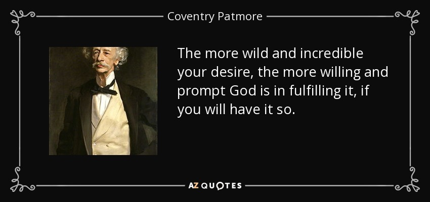 The more wild and incredible your desire, the more willing and prompt God is in fulfilling it, if you will have it so. - Coventry Patmore
