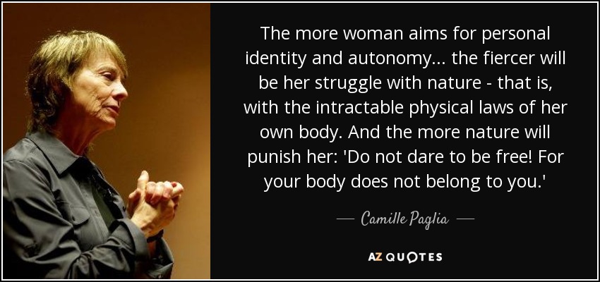 The more woman aims for personal identity and autonomy ... the fiercer will be her struggle with nature - that is, with the intractable physical laws of her own body. And the more nature will punish her: 'Do not dare to be free! For your body does not belong to you.' - Camille Paglia