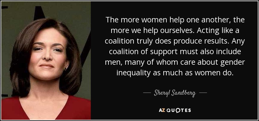 The more women help one another, the more we help ourselves. Acting like a coalition truly does produce results. Any coalition of support must also include men, many of whom care about gender inequality as much as women do. - Sheryl Sandberg