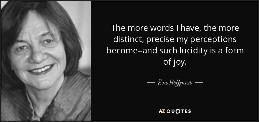 The more words I have, the more distinct, precise my perceptions become--and such lucidity is a form of joy. - Eva Hoffman