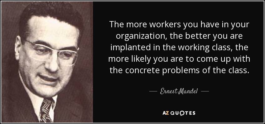 The more workers you have in your organization, the better you are implanted in the working class, the more likely you are to come up with the concrete problems of the class. - Ernest Mandel