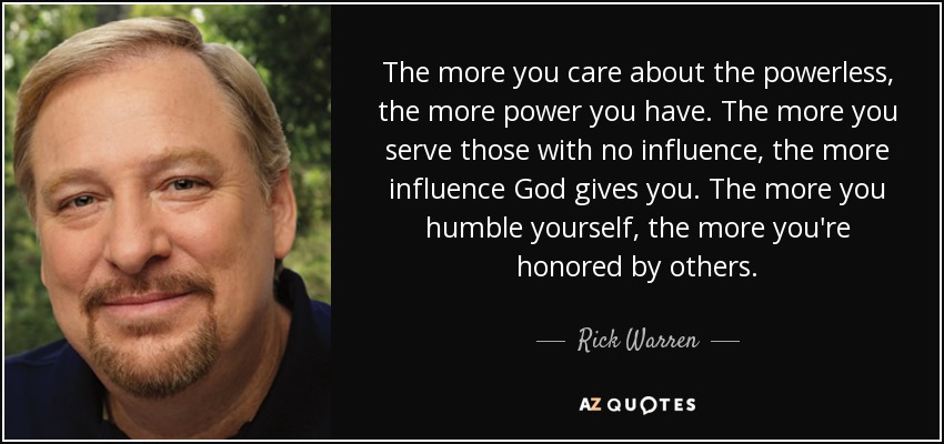 The more you care about the powerless, the more power you have. The more you serve those with no influence, the more influence God gives you. The more you humble yourself, the more you're honored by others. - Rick Warren