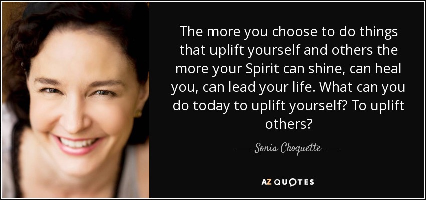 The more you choose to do things that uplift yourself and others the more your Spirit can shine, can heal you, can lead your life. What can you do today to uplift yourself? To uplift others? - Sonia Choquette