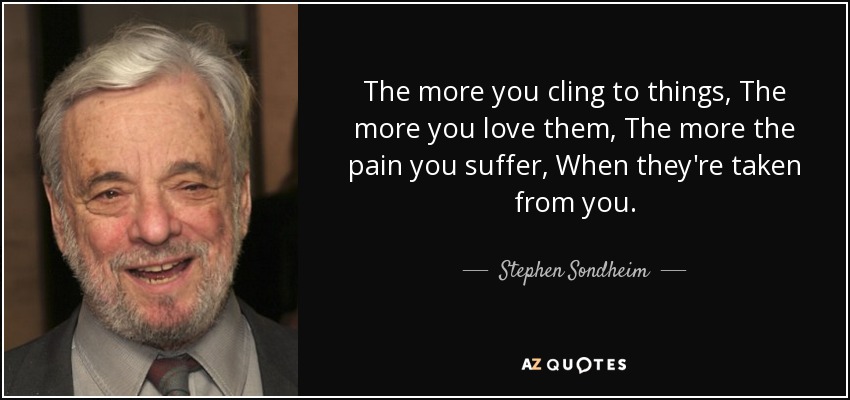 The more you cling to things, The more you love them, The more the pain you suffer, When they're taken from you. - Stephen Sondheim
