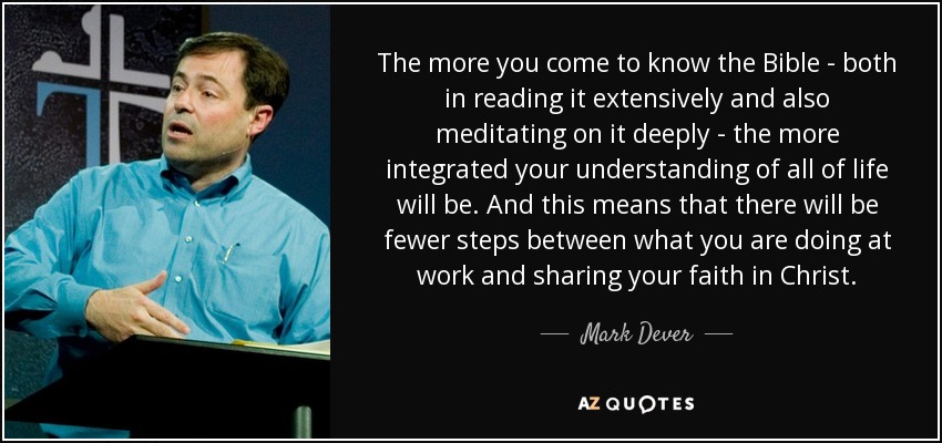 The more you come to know the Bible - both in reading it extensively and also meditating on it deeply - the more integrated your understanding of all of life will be. And this means that there will be fewer steps between what you are doing at work and sharing your faith in Christ. - Mark Dever