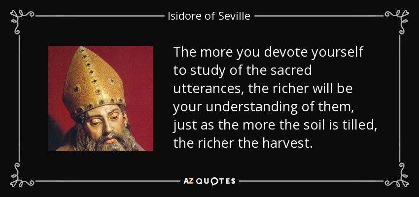 The more you devote yourself to study of the sacred utterances, the richer will be your understanding of them, just as the more the soil is tilled, the richer the harvest. - Isidore of Seville