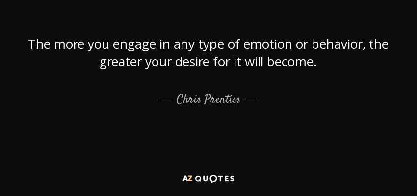The more you engage in any type of emotion or behavior, the greater your desire for it will become. - Chris Prentiss