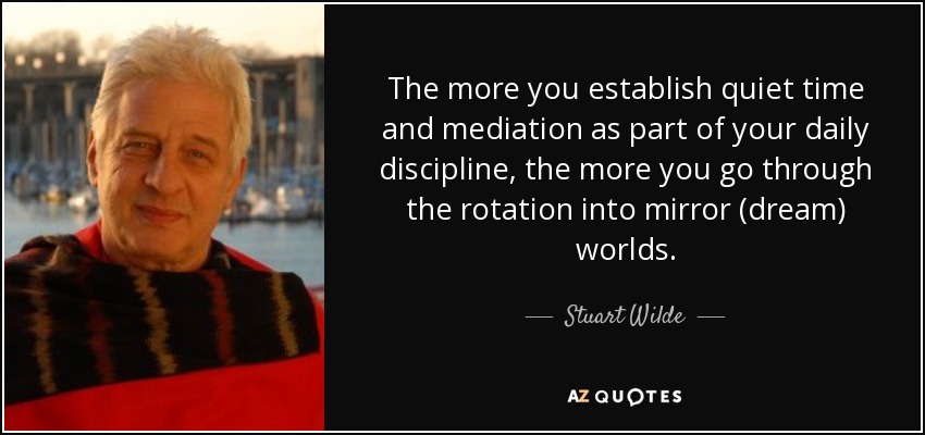 The more you establish quiet time and mediation as part of your daily discipline, the more you go through the rotation into mirror (dream) worlds. - Stuart Wilde