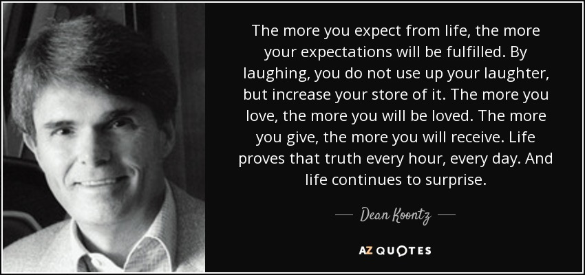 The more you expect from life, the more your expectations will be fulfilled. By laughing, you do not use up your laughter, but increase your store of it. The more you love, the more you will be loved. The more you give, the more you will receive. Life proves that truth every hour, every day. And life continues to surprise. - Dean Koontz