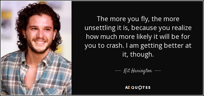 The more you fly, the more unsettling it is, because you realize how much more likely it will be for you to crash. I am getting better at it, though. - Kit Harington