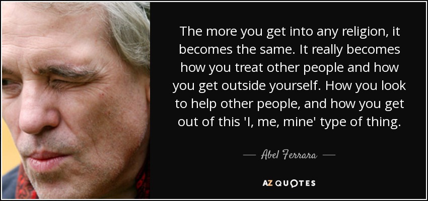 The more you get into any religion, it becomes the same. It really becomes how you treat other people and how you get outside yourself. How you look to help other people, and how you get out of this 'I, me, mine' type of thing. - Abel Ferrara
