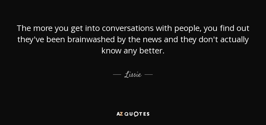 The more you get into conversations with people, you find out they've been brainwashed by the news and they don't actually know any better. - Lissie