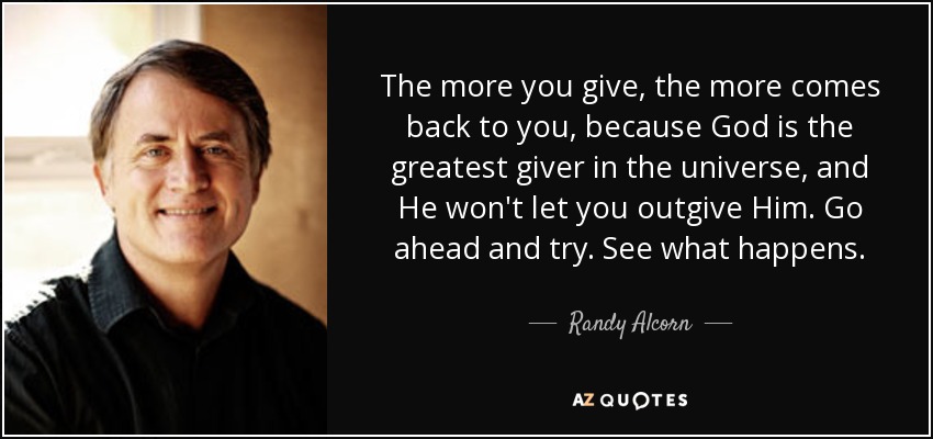 The more you give, the more comes back to you, because God is the greatest giver in the universe, and He won't let you outgive Him. Go ahead and try. See what happens. - Randy Alcorn