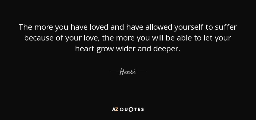 The more you have loved and have allowed yourself to suffer because of your love, the more you will be able to let your heart grow wider and deeper. - Henri