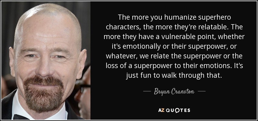 The more you humanize superhero characters, the more they're relatable. The more they have a vulnerable point, whether it's emotionally or their superpower, or whatever, we relate the superpower or the loss of a superpower to their emotions. It's just fun to walk through that. - Bryan Cranston