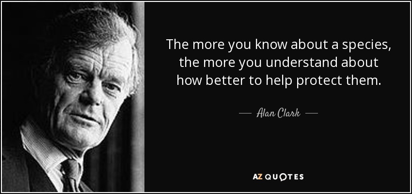 The more you know about a species, the more you understand about how better to help protect them. - Alan Clark