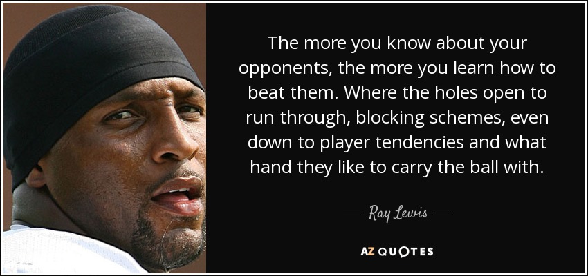 The more you know about your opponents, the more you learn how to beat them. Where the holes open to run through, blocking schemes, even down to player tendencies and what hand they like to carry the ball with. - Ray Lewis