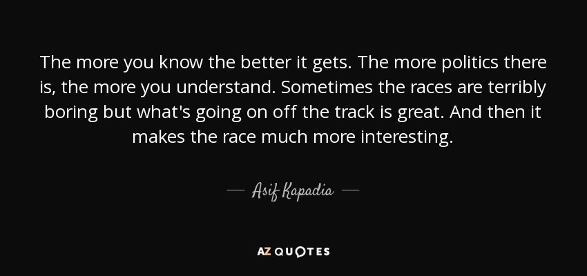The more you know the better it gets. The more politics there is, the more you understand. Sometimes the races are terribly boring but what's going on off the track is great. And then it makes the race much more interesting. - Asif Kapadia